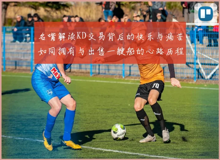 名嘴解读KD交易背后的快乐与痛苦如同拥有与出售一艘船的心路历程