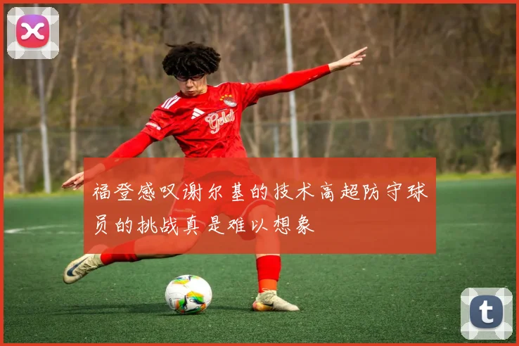 福登感叹谢尔基的技术高超防守球员的挑战真是难以想象