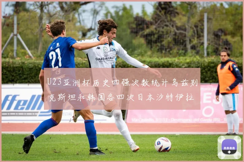 U23亚洲杯历史四强次数统计乌兹别克斯坦和韩国各四次日本沙特伊拉克三次
