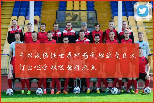 卡尔谈伤缺世界杯感受称这是巨大打击但会积极面对未来