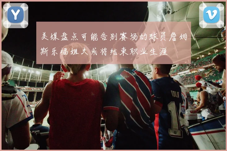 美媒盘点可能告别赛场的球员詹姆斯乐福姐夫或将结束职业生涯