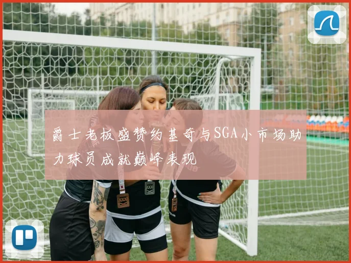 爵士老板盛赞约基奇与SGA小市场助力球员成就巅峰表现